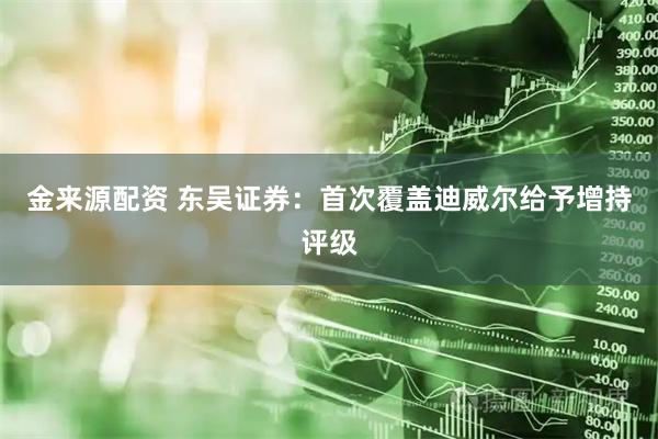 金来源配资 东吴证券：首次覆盖迪威尔给予增持评级