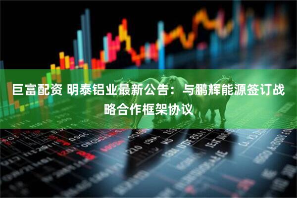 巨富配资 明泰铝业最新公告：与鹏辉能源签订战略合作框架协议