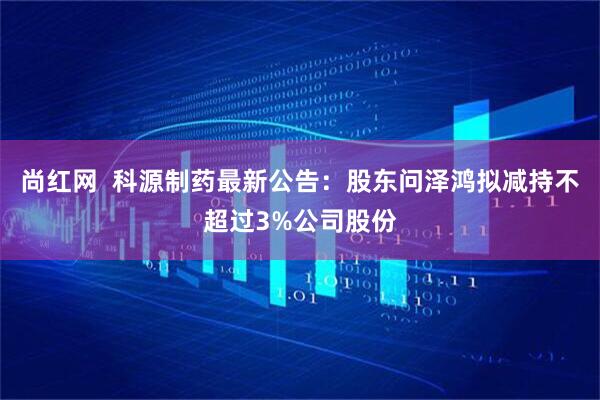 尚红网  科源制药最新公告：股东问泽鸿拟减持不超过3%公司股份