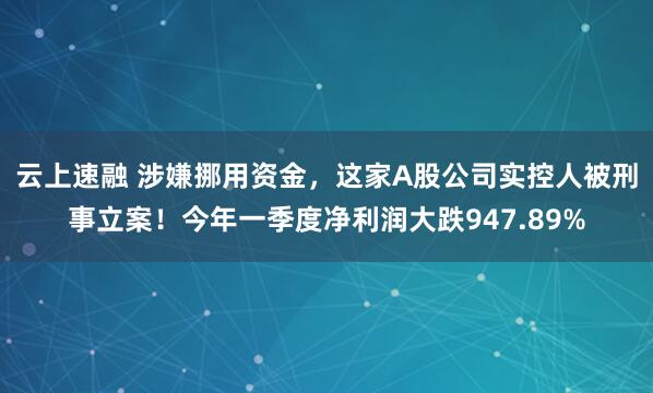 云上速融 涉嫌挪用资金，这家A股公司实控人被刑事立案！今年一季度净利润大跌947.89%
