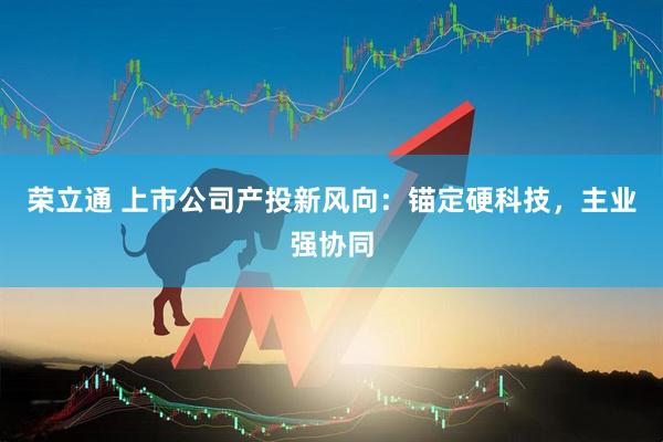 荣立通 上市公司产投新风向：锚定硬科技，主业强协同