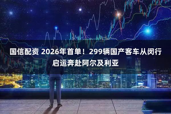 国信配资 2026年首单!299辆国产客车从闵行启运奔赴阿尔及利亚