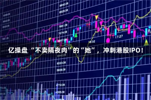 亿操盘 “不卖隔夜肉”的“她”，冲刺港股IPO！