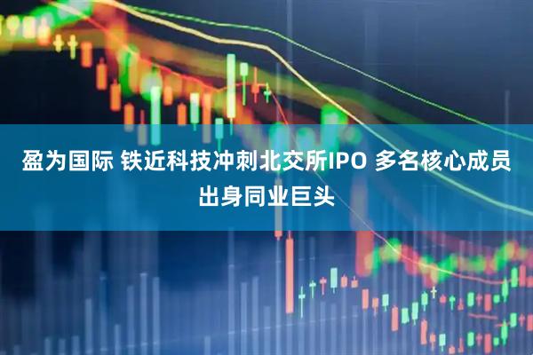 盈为国际 铁近科技冲刺北交所IPO 多名核心成员出身同业巨头
