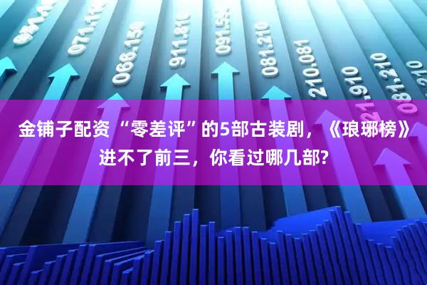 金铺子配资 “零差评”的5部古装剧，《琅琊榜》进不了前三，你看过哪几部?