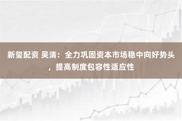 新玺配资 吴清：全力巩固资本市场稳中向好势头，提高制度包容性适应性