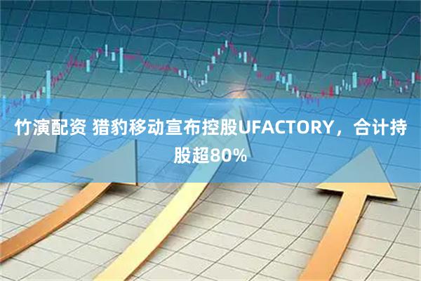 竹演配资 猎豹移动宣布控股UFACTORY，合计持股超80%