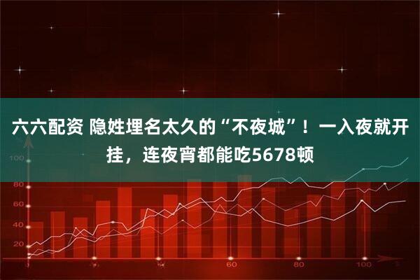 六六配资 隐姓埋名太久的“不夜城”！一入夜就开挂，连夜宵都能吃5678顿